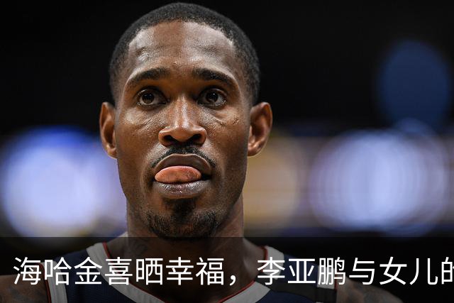 海哈金喜晒幸福，李亚鹏与女儿的暖心日常